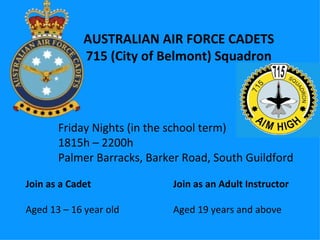 AUSTRALIAN AIR FORCE CADETS 715 (City of Belmont) Squadron Join as a Cadet Aged 13 – 16 year old Join as an Adult Instructor Aged 19 years and above Friday Nights (in the school term) 1815h – 2200h Palmer Barracks, Barker Road, South Guildford 
