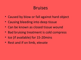 Bruises Caused by blow or fall against hard object Causing bleeding into deep tissue Can be known as closed tissue wound Bad bruising treatment is cold compress Ice (if available) for 15-20mins Rest and if on limb, elevate 