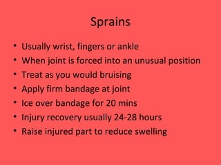 Sprains Usually wrist, fingers or ankle When joint is forced into an unusual position Treat as you would bruising Apply firm bandage at joint Ice over bandage for 20 mins Injury recovery usually 24-28 hours Raise injured part to reduce swelling 