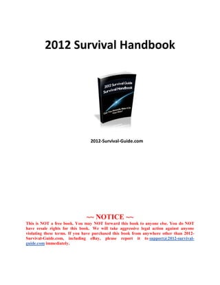 2012 Survival Handbook




                                2012-Survival-Guide.com




                              ~~ NOTICE ~~
This is NOT a free book. You may NOT forward this book to anyone else. You do NOT
have resale rights for this book. We will take aggressive legal action against anyone
violating these terms. If you have purchased this book from anywhere other than 2012-
Survival-Guide.com, including eBay, please report it to support@2012-survival-
guide.com immediately.
 
