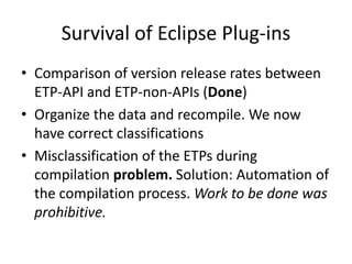 Survival of Eclipse Plug-ins
• Comparison of version release rates between
  ETP-API and ETP-non-APIs (Done)
• Organize the data and recompile. We now
  have correct classifications
• Misclassification of the ETPs during
  compilation problem. Solution: Automation of
  the compilation process. Work to be done was
  prohibitive.
 