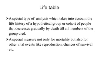 Life table
A special type of analysis which takes into account the
life history of a hypothetical group or cohort of people
that decreases gradually by death till all members of the
group died.
A special measure not only for mortality but also for
other vital events like reproduction, chances of survival
etc.

 