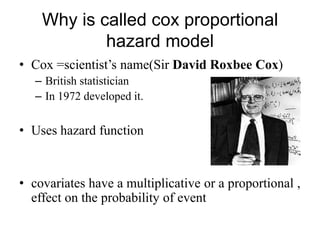Why is called cox proportional
hazard model
• Cox =scientist‟s name(Sir David Roxbee Cox)
– British statistician
– In 1972 developed it.

• Uses hazard function

• covariates have a multiplicative or a proportional ,
effect on the probability of event

 