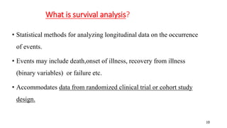 10 
What is survival analysis? 
• Statistical methods for analyzing longitudinal data on the occurrence 
of events. 
• Events may include death,onset of illness, recovery from illness 
(binary variables) or failure etc. 
• Accommodates data from randomized clinical trial or cohort study 
design. 
 