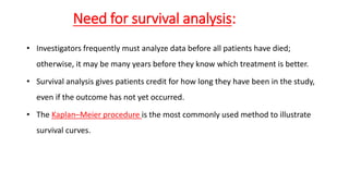 Need for survival analysis: 
• Investigators frequently must analyze data before all patients have died; 
otherwise, it may be many years before they know which treatment is better. 
• Survival analysis gives patients credit for how long they have been in the study, 
even if the outcome has not yet occurred. 
• The Kaplan–Meier procedure is the most commonly used method to illustrate 
survival curves. 
 