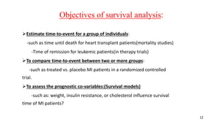 12 
Objectives of survival analysis: 
Estimate time-to-event for a group of individuals: 
-such as time until death for heart transplant patients(mortality studies) 
-Time of remission for leukemic patients(in therapy trials) 
To compare time-to-event between two or more groups: 
-such as treated vs. placebo MI patients in a randomized controlled 
trial. 
To assess the prognostic co-variables:(Survival models) 
-such as: weight, insulin resistance, or cholesterol influence survival 
time of MI patients? 
 