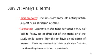 14 
Survival Analysis: Terms 
• Time-to-event: The time from entry into a study until a 
subject has a particular outcome. 
• Censoring: Subjects are said to be censored if they are 
lost to follow up or drop out of the study, or if the 
study ends before they die or have an outcome of 
interest. They are counted as alive or disease-free for 
the time they were enrolled in the study. 
 