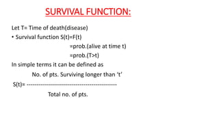 SURVIVAL FUNCTION: 
Let T= Time of death(disease) 
• Survival function S(t)=F(t) 
=prob.(alive at time t) 
=prob.(T>t) 
In simple terms it can be defined as 
No. of pts. Surviving longer than ‘t’ 
S(t)= ---------------------------------------------- 
Total no. of pts. 
 