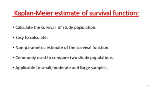 18 
Kaplan-Meier estimate of survival function: 
• Calculate the survival of study population. 
• Easy to calculate. 
• Non-parametric estimate of the survival function. 
• Commonly used to compare two study populations. 
• Applicable to small,moderate and large samples. 
 
