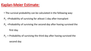 Kaplan-Meier Estimate: 
• The survival probability can be calculated in the following way: 
P1 =Probability of surviving for atleast 1 day after transplant 
P2 =Probability of surviving the second day after having survived the 
first day. 
P3 = Probability of surviving the third day after having survived the 
second day 
 