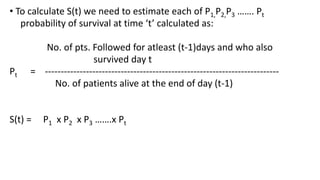 • To calculate S(t) we need to estimate each of P1,P2,P3 ……. Pt 
probability of survival at time ‘t’ calculated as: 
No. of pts. Followed for atleast (t-1)days and who also 
survived day t 
Pt = -------------------------------------------------------------------------- 
No. of patients alive at the end of day (t-1) 
S(t) = P1 x P2 x P3 …….x Pt 
 