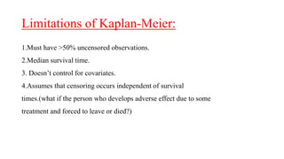 Limitations of Kaplan-Meier: 
1.Must have >50% uncensored observations. 
2.Median survival time. 
3. Doesn’t control for covariates. 
4.Assumes that censoring occurs independent of survival 
times.(what if the person who develops adverse effect due to some 
treatment and forced to leave or died?) 
 