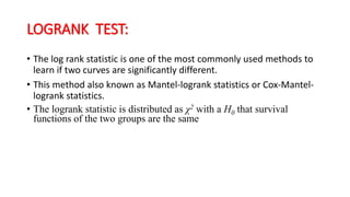 LOGRANK TEST: 
• The log rank statistic is one of the most commonly used methods to 
learn if two curves are significantly different. 
• This method also known as Mantel-logrank statistics or Cox-Mantel-logrank 
statistics. 
• The logrank statistic is distributed as χ2 with a H0 that survival 
functions of the two groups are the same 
 