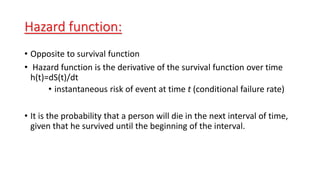 Hazard function: 
• Opposite to survival function 
• Hazard function is the derivative of the survival function over time 
h(t)=dS(t)/dt 
• instantaneous risk of event at time t (conditional failure rate) 
• It is the probability that a person will die in the next interval of time, 
given that he survived until the beginning of the interval. 
 