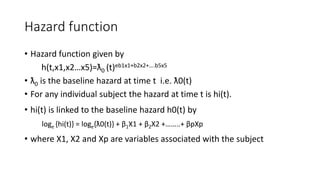 Hazard function 
• Hazard function given by 
h(t,x1,x2…x5)=ƛ0 (t)eb1x1+b2x2+….b5x5 
• ƛ0 is the baseline hazard at time t i.e. ƛ0(t) 
• For any individual subject the hazard at time t is hi(t). 
• hi(t) is linked to the baseline hazard h0(t) by 
loge {hi(t)} = loge{ƛ0(t)} + β1X1 + β2X2 +……..+ βpXp 
• where X1, X2 and Xp are variables associated with the subject 
 