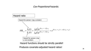 38 
Cox-Proportional hazards: 
Hazard ratio 
Hazard for person i (eg a smoker) 
x x 
t e 
h t 
   
 
( ) i j ik jk 
( ) ... ( ) 
i k ik 
 
   
e 
i j ... 
0 
... 
0 
, 
1 1 1 1 
1 1 
1 1 
( ) 
( ) 
( ) 
j k jk 
x x x x 
x x 
i 
j 
t e 
h t 
HR 
    
  
  
  
 
Hazard for person j (eg 
a non-smoker) 
Hazard functions should be strictly parallel! 
Produces covariate-adjusted hazard ratios! 
 