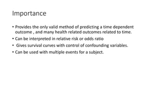 Importance 
• Provides the only valid method of predicting a time dependent 
outcome , and many health related outcomes related to time. 
• Can be interpreted in relative risk or odds ratio 
• Gives survival curves with control of confounding variables. 
• Can be used with multiple events for a subject. 
 