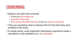 CENSORING: 
• Subjects are said to be censored 
• if they are lost to follow up 
• drop out of the study, 
• if the study ends before they die or have an outcome of interest. 
• They are counted as alive or disease-free for the time they were 
enrolled in the study. 
• In simple words, some important information required to make a 
calculation is not available to us. i.e. censored. 
 