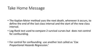 Take Home Message 
• The Kaplan-Meier method uses the next death, whenever it occurs, to 
define the end of the last class interval and the start of the new class 
interval. 
• Log-Rank test used to compare 2 survival curves but does not control 
for confounding. 
• For control for confounding use another test called as ‘Cox 
Proportional Hazards Regression.’ 
