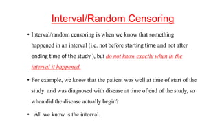 Interval/Random Censoring 
• Interval/random censoring is when we know that something 
happened in an interval (i.e. not before starting time and not after 
ending time of the study ), but do not know exactly when in the 
interval it happened. 
• For example, we know that the patient was well at time of start of the 
study and was diagnosed with disease at time of end of the study, so 
when did the disease actually begin? 
• All we know is the interval. 
 