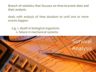 deals with analysis of time duration to until one or more
events happen
e.g. 1. death in biological organisms
2. failure in mechanical systems
Branch of statistics that focuses on time-to-event data and
their analysis.
Survival
Analysis
 