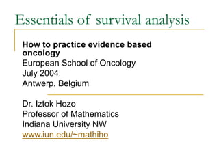 Essentials of survival analysis
How to practice evidence based
oncology
European School of Oncology
July 2004
Antwerp, Belgium
Dr. Iztok Hozo
Professor of Mathematics
Indiana University NW
www.iun.edu/~mathiho
 