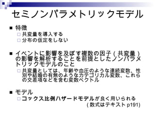 セミノンパラメトリックモデル 特徴 共変量を導入する 分布の仮定をしない イベントに影響を及ぼす複数の因子（共変量）の影響を解析することを前提としたノンパラメトリックモデルのこと 共変量としては、年齢や血圧のような連続変数、性別や結婚の有無のようなカテゴリカル変数、これらの交差項などを含む変数ベクトル モデル コックス比例ハザードモデル が良く用いられる ( 数式はテキスト p191) 