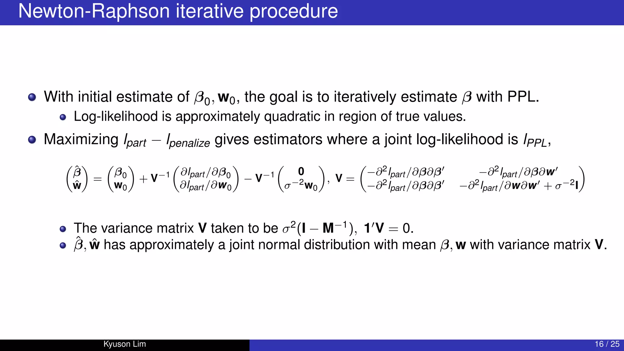 Newton-Raphson iterative procedure
With initial estimate of β0, w0, the goal is to iteratively estimate β with PPL.
Log-likelihood is approximately quadratic in region of true values.
Maximizing lpart − lpenalize gives estimators where a joint log-likelihood is lPPL,

β̂
ŵ

=

β0
w0

+ V−1

∂lpart /∂β0
∂lpart /∂w0

− V−1

0
σ−2w0

, V =

−∂2lpart /∂β∂β0
−∂2lpart /∂β∂w0
−∂2lpart /∂β∂β0
−∂2lpart /∂w∂w0 + σ−2I

The variance matrix V taken to be σ2
(I − M−1
), 10
V = 0.
β̂, ŵ has approximately a joint normal distribution with mean β, w with variance matrix V.
Kyuson Lim 16 / 25
 