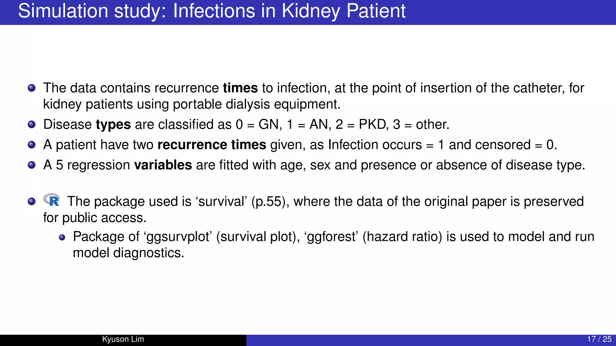 Simulation study: Infections in Kidney Patient
The data contains recurrence times to infection, at the point of insertion of the catheter, for
kidney patients using portable dialysis equipment.
Disease types are classified as 0 = GN, 1 = AN, 2 = PKD, 3 = other.
A patient have two recurrence times given, as Infection occurs = 1 and censored = 0.
A 5 regression variables are fitted with age, sex and presence or absence of disease type.
The package used is ‘survival’ (p.55), where the data of the original paper is preserved
for public access.
Package of ‘ggsurvplot’ (survival plot), ‘ggforest’ (hazard ratio) is used to model and run
model diagnostics.
Kyuson Lim 17 / 25
 