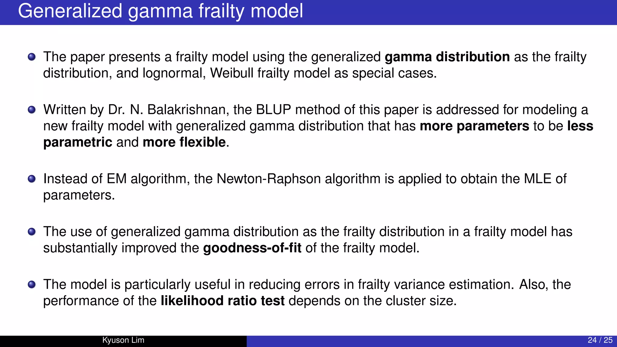Generalized gamma frailty model
The paper presents a frailty model using the generalized gamma distribution as the frailty
distribution, and lognormal, Weibull frailty model as special cases.
Written by Dr. N. Balakrishnan, the BLUP method of this paper is addressed for modeling a
new frailty model with generalized gamma distribution that has more parameters to be less
parametric and more flexible.
Instead of EM algorithm, the Newton-Raphson algorithm is applied to obtain the MLE of
parameters.
The use of generalized gamma distribution as the frailty distribution in a frailty model has
substantially improved the goodness-of-fit of the frailty model.
The model is particularly useful in reducing errors in frailty variance estimation. Also, the
performance of the likelihood ratio test depends on the cluster size.
Kyuson Lim 24 / 25
 