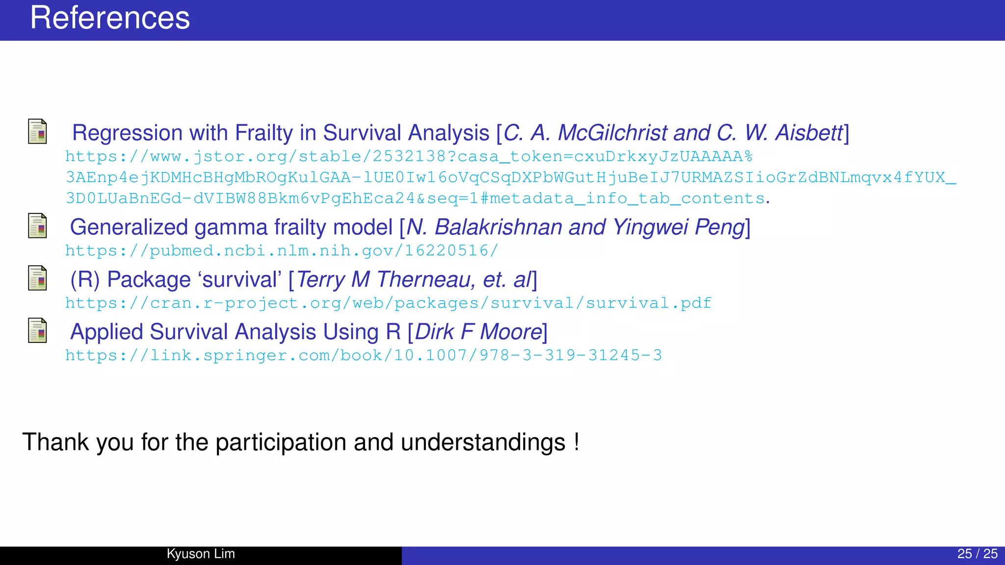 References
Regression with Frailty in Survival Analysis [C. A. McGilchrist and C. W. Aisbett]
https://www.jstor.org/stable/2532138?casa_token=cxuDrkxyJzUAAAAA%
3AEnp4ejKDMHcBHgMbROgKulGAA-lUE0Iw16oVqCSqDXPbWGutHjuBeIJ7URMAZSIioGrZdBNLmqvx4fYUX_
3D0LUaBnEGd-dVIBW88Bkm6vPgEhEca24seq=1#metadata_info_tab_contents.
Generalized gamma frailty model [N. Balakrishnan and Yingwei Peng]
https://pubmed.ncbi.nlm.nih.gov/16220516/
(R) Package ‘survival’ [Terry M Therneau, et. al]
https://cran.r-project.org/web/packages/survival/survival.pdf
Applied Survival Analysis Using R [Dirk F Moore]
https://link.springer.com/book/10.1007/978-3-319-31245-3
Thank you for the participation and understandings !
Kyuson Lim 25 / 25
 