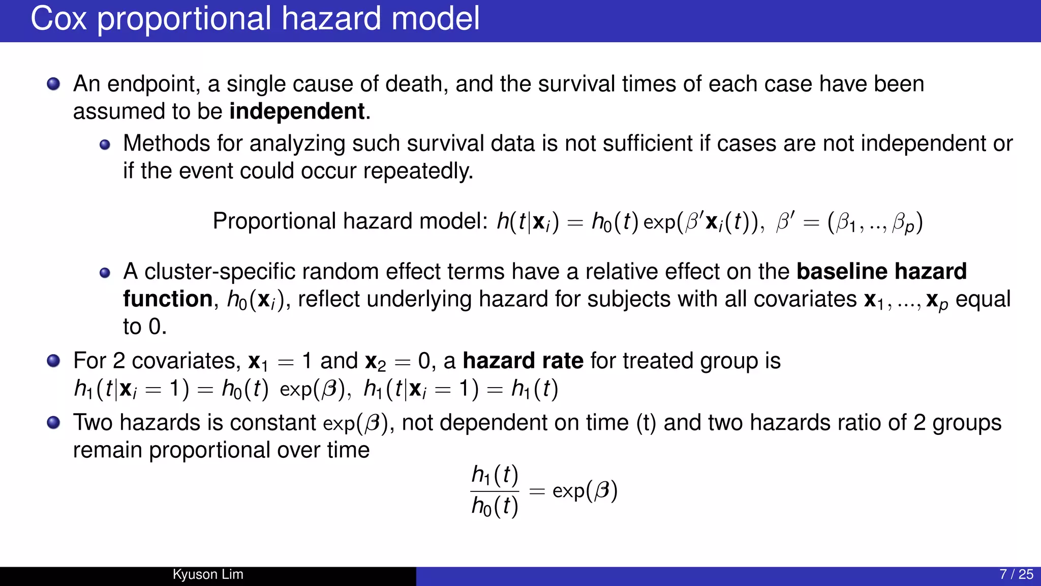 Cox proportional hazard model
An endpoint, a single cause of death, and the survival times of each case have been
assumed to be independent.
Methods for analyzing such survival data is not sufficient if cases are not independent or
if the event could occur repeatedly.
Proportional hazard model: h(t|xi ) = h0(t) exp(β0
xi (t)), β0
= (β1, .., βp)
A cluster-specific random effect terms have a relative effect on the baseline hazard
function, h0(xi ), reflect underlying hazard for subjects with all covariates x1, ..., xp equal
to 0.
For 2 covariates, x1 = 1 and x2 = 0, a hazard rate for treated group is
h1(t|xi = 1) = h0(t) exp(β), h1(t|xi = 1) = h1(t)
Two hazards is constant exp(β), not dependent on time (t) and two hazards ratio of 2 groups
remain proportional over time
h1(t)
h0(t)
= exp(β)
Kyuson Lim 7 / 25
 