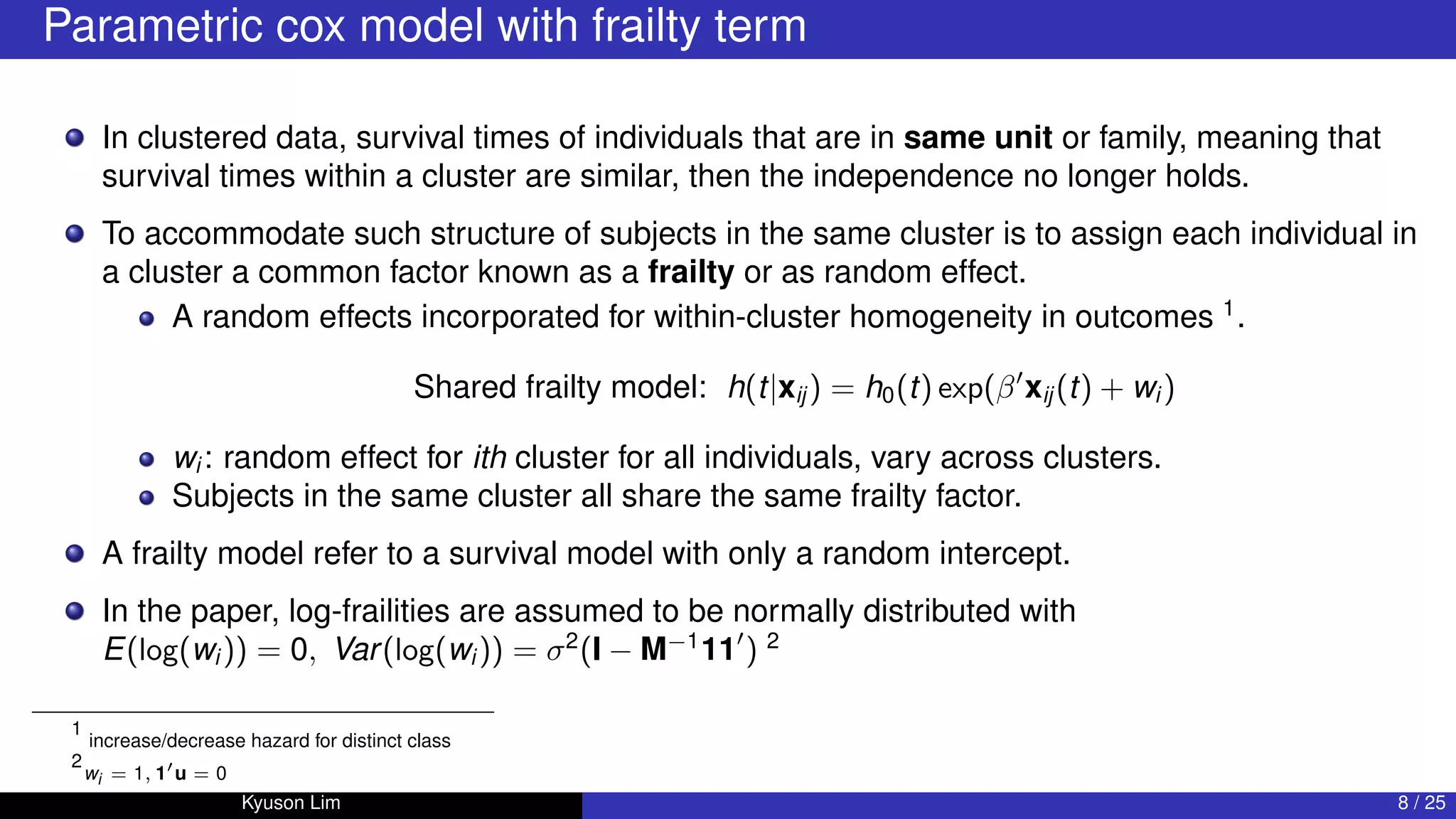 Parametric cox model with frailty term
In clustered data, survival times of individuals that are in same unit or family, meaning that
survival times within a cluster are similar, then the independence no longer holds.
To accommodate such structure of subjects in the same cluster is to assign each individual in
a cluster a common factor known as a frailty or as random effect.
A random effects incorporated for within-cluster homogeneity in outcomes 1
.
Shared frailty model: h(t|xij ) = h0(t) exp(β0
xij (t) + wi )
wi : random effect for ith cluster for all individuals, vary across clusters.
Subjects in the same cluster all share the same frailty factor.
A frailty model refer to a survival model with only a random intercept.
In the paper, log-frailities are assumed to be normally distributed with
E(log(wi )) = 0, Var(log(wi )) = σ2
(I − M−1
110
) 2
1
increase/decrease hazard for distinct class
2
wi = 1, 10
u = 0
Kyuson Lim 8 / 25
 