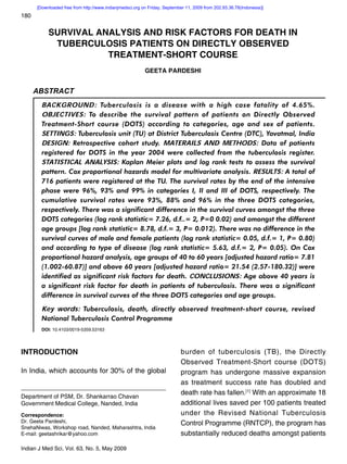 [Downloaded free from http://www.indianjmedsci.org on Friday, September 11, 2009 from 202.93.36.78(Indonesia)]
180

           SURVIVAL ANALYSIS AND RISK FACTORS FOR DEATH IN
            TUBERCULOSIS PATIENTS ON DIRECTLY OBSERVED
                      TREATMENT-SHORT COURSE
                                                          GEETA PARDESHI


      ABSTRACT
        BACKGROUND: Tuberculosis is a disease with a high case fatality of 4.65%.
        OBJECTIVES: To describe the survival pattern of patients on Directly Observed
        Treatment-Short course (DOTS) according to categories, age and sex of patients.
        SETTINGS: Tuberculosis unit (TU) at District Tuberculosis Centre (DTC), Yavatmal, India
        DESIGN: Retrospective cohort study. MATERAILS AND METHODS: Data of patients
        registered for DOTS in the year 2004 were collected from the tuberculosis register.
        STATISTICAL ANALYSIS: Kaplan Meier plots and log rank tests to assess the survival
        pattern. Cox proportional hazards model for multivariate analysis. RESULTS: A total of
        716 patients were registered at the TU. The survival rates by the end of the intensive
        phase were 96%, 93% and 99% in categories I, II and III of DOTS, respectively. The
        cumulative survival rates were 93%, 88% and 96% in the three DOTS categories,
        respectively. There was a significant difference in the survival curves amongst the three
        DOTS categories (log rank statistic= 7.26, d.f..= 2, P=0 0.02) and amongst the different
        age groups [log rank statistic= 8.78, d.f.= 3, P= 0.012). There was no difference in the
        survival curves of male and female patients (log rank statistic= 0.05, d.f.= 1, P= 0.80)
        and according to type of disease (log rank statistic= 5.63, d.f.= 2, P= 0.05). On Cox
        proportional hazard analysis, age groups of 40 to 60 years [adjusted hazard ratio= 7.81
        (1.002-60.87)] and above 60 years [adjusted hazard ratio= 21.54 (2.57-180.32)] were
        identified as significant risk factors for death. CONCLUSIONS: Age above 40 years is
        a significant risk factor for death in patients of tuberculosis. There was a significant
        difference in survival curves of the three DOTS categories and age groups.

        Key words: Tuberculosis, death, directly observed treatment-short course, revised
        National Tuberculosis Control Programme
        DOI: 10.4103/0019-5359.53163




INTRODUCTION                                                               burden of tuberculosis (TB), the Directly
                                                                           Observed Treatment-Short course (DOTS)
In India, which accounts for 30% of the global                             program has undergone massive expansion
                                                                           as treatment success rate has doubled and
                                                                           death rate has fallen.[1] With an approximate 18
Department of PSM, Dr. Shankarrao Chavan
Government Medical College, Nanded, India                                  additional lives saved per 100 patients treated
Correspondence:                                                            under the Revised National Tuberculosis
Dr. Geeta Pardeshi,                                                        Control Programme (RNTCP), the program has
SnehaNiwas, Workshop road, Nanded, Maharashtra, India
E-mail: geetashrikar@yahoo.com                                             substantially reduced deaths amongst patients

Indian J Med Sci, Vol. 63, No. 5, May 2009
 