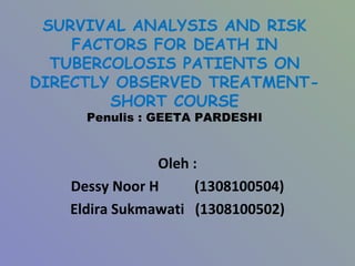 SURVIVAL ANALYSIS AND RISK FACTORS FOR DEATH IN TUBERCOLOSIS PATIENTS ON DIRECTLY OBSERVED TREATMENT-SHORT COURSE Penulis : GEETA PARDESHI Oleh : Dessy Noor H  (1308100504) Eldira Sukmawati  (1308100502) 