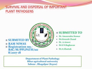 SURVIVAL AND DISPERSAL OF IMPORTANT
PLANT PATHOGENS
Department of Plant Pathology
Bihar agricultural university
Sabour , Bhagalpur (813210)
 SUBMITED BY
 RAM NIWAS
 Registration no.-
BAC/M/PPLPATH/00
8/2017-18
 SUBMITTED TO
 Dr. Amarendra Kumar
 Dr.Gireesh Chand
 Dr .A.Anwer
 Dr.S.N.Raghavan
 Dr.A.Ghattak
 