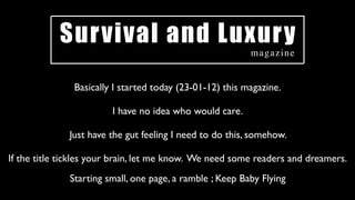 Survival and Luxury
                                                          magazine


               Basically I started today (23-01-12) this magazine.

                        I have no idea who would care.

              Just have the gut feeling I need to do this, somehow.

If the title tickles your brain, let me know. We need some readers and dreamers.
              Starting small, one page, a ramble ; Keep Baby Flying
 