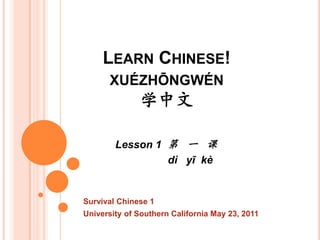 LEARN CHINESE!
      XUÉZHŌNGWÉN
              学中文

        Lesson 1 第 一 课
                 dì yī kè


Survival Chinese 1
University of Southern California May 23, 2011
 