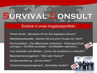 Einblick in unser Angebotsportfolio
 Führen lernen: „Menschen für ein Ziel begeistern können!“
 Mitarbeiterpotenziale: „Machen Sie aus einer Gruppe ein Team!“
 Kommunikation: „Das Miteinander verbessern - Reibungsverluste
verringern - Konflikte vermeiden - Schnittstellen optimieren„
 Vom Verkäufer zum Berater: „Lernen Sie emotional zu verkaufen!“
 Beschwerdemanagement: “Übel oder Chance?“
 Kundenorientierung: „Service leben!“
 Verantwortungsmanagement: „Nachhaltig handeln!“

 