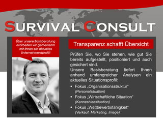 Über unsere Basisberatung
erarbeiten wir gemeinsam
mit Ihnen ein aktuelles
Unternehmensprofil!

Transparenz schafft Übersicht
Prüfen Sie, wo Sie stehen, wie gut Sie
bereits aufgestellt, positioniert und auch
gesichert sind.
Unsere Basisberatung liefert Ihnen
anhand umfangreicher Analysen ein
aktuelles Situationsprofil:
 Fokus „Organisationsstruktur“
(Personalsituation)

 Fokus „Wirtschaftliche Situation“
(Kennzahlensituation)

 Fokus „Wettbewerbsfähigkeit“
(Verkauf, Marketing, Image)

 