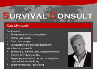 Dirk Michaelis
Background
• Betriebsleiter und Schulungsleiter
• Trainer und Dozent
• Franchisemanager
• Verkaufsprofi und Marketingfachmann
Verantwortungsbereich
• Seminare zu Service und Kundenorientierung
• Training für Führungskräfte
• Begleitung in systemischer und strategischer
Unternehmensentwicklung
• Employer Branding / Marketing

 