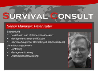 Senior Manager: Peter Rüter
Background
• Betriebswirt und Unternehmensberater
• Managementtrainer und Dozent
• Lehrbeauftragter für Controlling (Fachhochschule)
Verantwortungsbereich
• Controlling
• Managementtraining
• Organisationsentwicklung

 