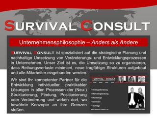 Unternehmensphilosophie – Anders als Andere
Survival Consult ist spezialisiert auf die strategische Planung und
nachhaltige Umsetzung von Veränderungs- und Entwicklungsprozessen
in Unternehmen. Unser Ziel ist es, die Umsetzung so zu organisieren,
dass Reibungsverluste minimiert, neue tragfähige Strukturen aufgebaut
und alle Mitarbeiter eingebunden werden.
Wir sind Ihr kompetenter Partner für die
Entwicklung individueller, praktikabler
Lösungen in allen Prozessen der (Neu-)
Strukturierung, Findung, Positionierung
oder Veränderung und wirken dort, wo
bewährte Konzepte an ihre Grenzen
stoßen.

 