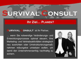 Ihr Ziel… PLANEN?
Survival Consult ist Ihr Partner,
… wenn Sie notwendige Veränderungs- und
Entwicklungsprozesse optimal steuern, Ihre
Marketing- und Vertriebsaktivitäten strategisch
neu ausrichten oder Umstrukturierungsmaßnahmen reibungslos umsetzen wollen, um
damit den Unternehmenserfolg nachhaltig zu
sichern.

 