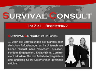 Ihr Ziel… BEGEISTERN?
Survival Consult ist Ihr Partner,
… wenn die Entwicklungen des Marktes oder
die hohen Anforderungen an Ihr Unternehmen
keinen "Dienst nach Vorschrift" zulassen,
sondern Engagement, Kreativität u. Commitment erfordern, Sie Ihre Mitarbeiter begeistern
und langfristig für Ihr Unternehmen gewinnen
möchten.

 