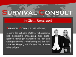 Ihr Ziel… UMSETZEN?
Survival Consult ist Ihr Partner,
… wenn Sie sich eine effektive, reibungsarme
und zielgerechte Umsetzung Ihrer strategischen Planungen wünschen, bei der eine
lösungsorientierte Grundhaltung und ein konstruktiver Umgang mit Fehlern den Arbeitsalltag prägen.

 