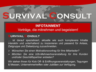 INFOTAINMENT
Vorträge, die mitnehmen und begeistern!
Survival Consult
… ist darauf spezialisiert, aktuelle wie auch komplexere Inhalte
interaktiv und unterhaltend zu inszenieren und passend für Anlass,
Zielgruppe und Zielsetzung zuzuschneiden.
 Wünschen Sie einen Motivationsvortrag für Ihre Mitarbeiter?
 Möchten Sie eine b2b-Mehrwertveranstaltung für Ihre Kunden

und/oder Geschäftspartner anbieten?
Wir stehen Ihnen für Kick Off- & Eröffnungsveranstaltungen, Tagungen
& Messen, Unternehmertreffen oder Jubiläen zur Verfügung.

 