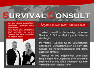 Nur ein richtig begeisterter
Mitarbeiter begeistert auch
Ihre Kunden!
Wohl kaum eine Maßnahme
führt schneller zu einem
Ergebnis als eine Investition
ins eigene Team!

Ärgern Sie sich nicht, handeln Sie!
Survival Consult ist der einzige InhouseSeminar & Outdoor-Trainings- Anbieter in
der Region.
Ihr Vorteil: Speziell für Ihr Unternehmen
entwickelte Seminareinheiten steigern den
Service, die Kundenorientierung und damit
auch den Umsatz.
Trainings für Ihre angehenden oder auch
langjährigen Führungskräfte sind ebenso in
unserem Portfolio wie Schulungen für Ihre
Verkäufer oder Servicekräfte.

 