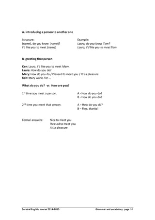 A. introducing a person to another one 
Structure: Example: 
(name), do you know (name)? Laura, do you know Tom? 
I'd like you to meet (name) Laura, I’d like you to meet Tom 
B- greeting that person 
Ken: Laura, I'd like you to meet Mary. 
Laura: How do you do? 
Mary: How do you do / Pleased to meet you / It’s a pleasure 
Ken: Mary works for ... 
What do you do? vs How are you? 
1st time you meet a person: A - How do you do? 
B - How do you do? 
2nd time you meet that person: A – How do you do? 
B – Fine, thanks! 
Formal answers: Nice to meet you 
Pleased to meet you 
It’s a pleasure 
Survival English, course 2014-2015 Grammar and vocabulary, page 10 
 