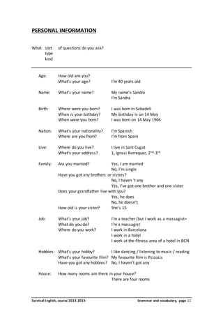 PERSONAL INFORMATION 
What sort of questions do you ask? 
type 
kind 
Age: How old are you? 
What’s your age? I’m 40 years old 
Name: What’s your name? My name’s Sandra 
I’m Sandra 
Birth: Where were you born? I was born in Sabadell 
When is your birthday? My birthday is on 14 May 
When were you born? I was born on 14 May 1966 
Nation: What’s your nationality? I’m Spanish 
Where are you from? I’m from Spain 
Live: Where do you live? I live in Sant Cugat 
What’s your address? 1, Ignasi Barraquer, 2nd-3rd 
Family: Are you married? Yes, I am married 
No, I’m single 
Have you got any brothers or sisters? 
No, I haven ‘t any 
Yes, I’ve got one brother and one sister 
Does your grandfather live with you? 
Yes, he does 
No, he doesn’t 
How old is your sister? She’s 15 
Job: What’s your job? I’m a teacher (but I work as a massagist= 
What do you do? I’m a massagist 
Where do you work? I work in Barcelona 
I work in a hotel 
I work at the fitness area of a hotel in BCN 
Hobbies: What’s your hobby? I like dancing / listening to music / reading 
What’s your favourite film? My favourite film is Psicosis 
Have you got any hobbies? No, I haven’t got any 
House: How many rooms are there in your house? 
There are four rooms 
Survival English, course 2014-2015 Grammar and vocabulary, page 11 
 
